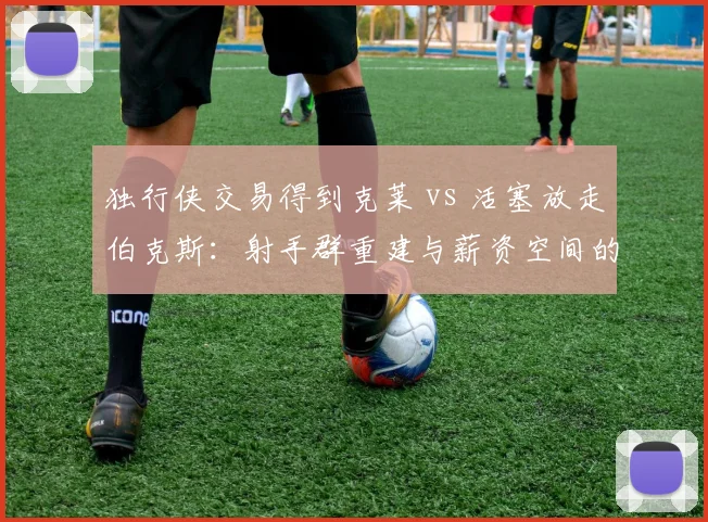 独行侠交易得到克莱 vs 活塞放走伯克斯:射手群重建与薪资空间的取舍