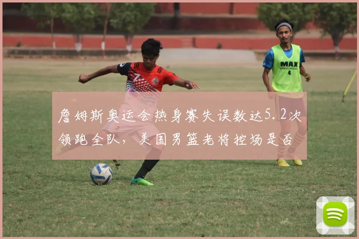 詹姆斯奥运会热身赛失误数达5.2次领跑全队,美国男篮老将控场是否已露疲态?