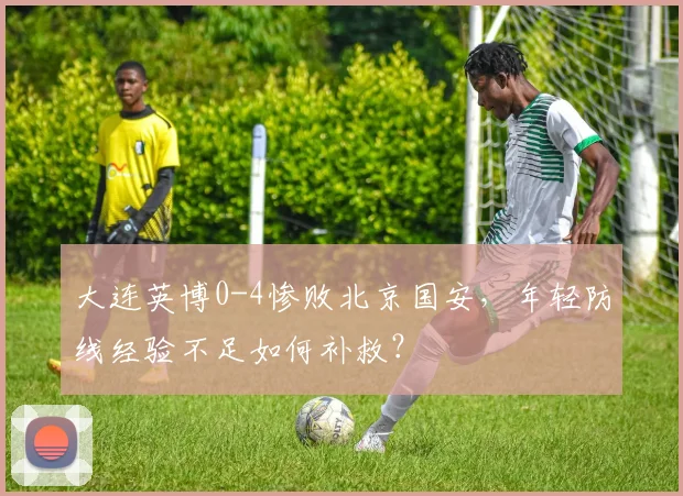 大连英博0-4惨败北京国安,年轻防线经验不足如何补救?