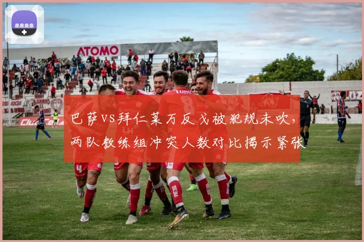 巴萨vs拜仁莱万反戈被犯规未吹,两队教练组冲突人数对比揭示紧张氛围
