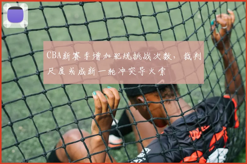 CBA新赛季增加犯规挑战次数,裁判尺度或成新一轮冲突导火索