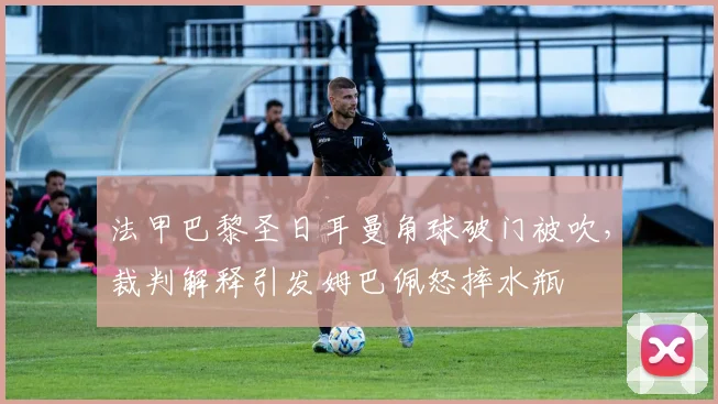 法甲巴黎圣日耳曼角球破门被吹,裁判解释引发姆巴佩怒摔水瓶