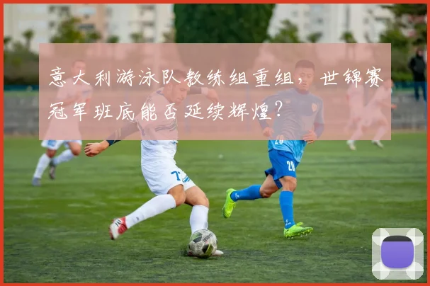 意大利游泳队教练组重组,世锦赛冠军班底能否延续辉煌?