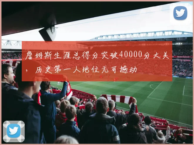 詹姆斯生涯总得分突破40000分大关,历史第一人地位无可撼动